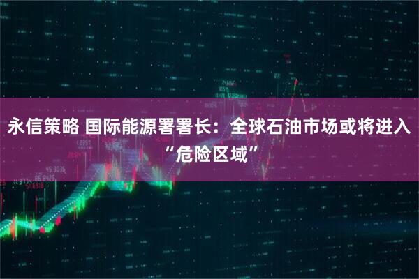 永信策略 国际能源署署长：全球石油市场或将进入“危险区域”