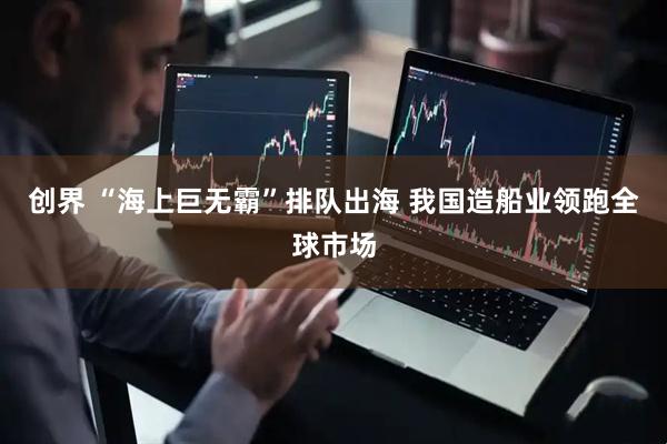 创界 “海上巨无霸”排队出海 我国造船业领跑全球市场