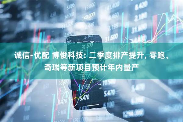 诚信-优配 博俊科技: 二季度排产提升, 零跑、奇瑞等新项目预计年内量产