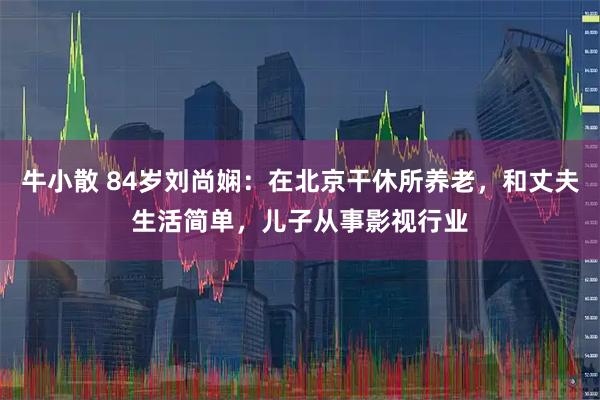 牛小散 84岁刘尚娴：在北京干休所养老，和丈夫生活简单，儿子从事影视行业