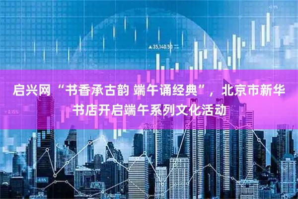 启兴网 “书香承古韵 端午诵经典”，北京市新华书店开启端午系列文化活动