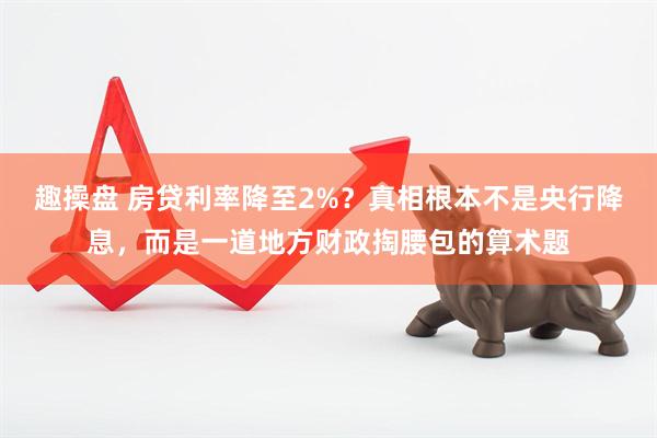 趣操盘 房贷利率降至2%？真相根本不是央行降息，而是一道地方财政掏腰包的算术题