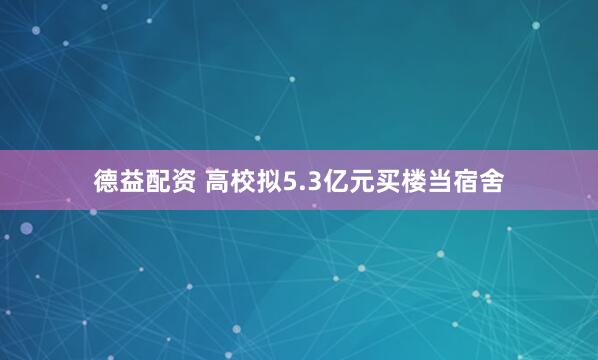 德益配资 高校拟5.3亿元买楼当宿舍